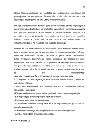 39

  Alguns termos classificam os resultados das negociações, que podem ser
  ganha/ganha, ou perde/perde. Parte-se do principio de que em nenhuma
  negociação perde/ganha há uma vitória propriamente dita.

  Um dos fatores críticos de sucesso para o bom resultado de uma negociação é
  que ambas as partes tenham bem definidas os objetivos realmente necessários
  dos que são resultados de um desejo e portanto objetivos pessoais. Os
  adversários devem se perguntar o que realmente é um objetivo que guiará o
  objetivo comum e quais que se não obtidos não influenciariam, ou
  influenciariam pouco no resultado final buscado pelo grupo.

  Quando se fala em habilidades de negociação, todos têm uma receita pronta
  para o sucesso. A par dos perigos que vêm no bojo dessas receitas, há uma
  série   de   inverdades,   muitas   que    vale   a   pena   tentar    desmistificar.
  Estas inverdades decorrem de visões distorcidas ou parciais do tema
  negociação, bem como da falta de competência na abordagem de um assunto
  em que a chamada prática ou experiência nos leva ao descuido em relação ao
  conhecimento e utilização da tecnologia. Vamos a uma análise mais detalhada
  do                              que                                   mencionamos:
  - A maior pressão para fazer concessões é sempre para meu lado.
  - O segredo de uma negociação está no maior conhecimento possível de
  estratégias e táticas.
  - Uma boa metodologia está sempre atrelada a determinado tipo de
  negociação (ou negócio)
  - É impossível que duas partes saiam ganhando numa mesma negociação.
  - Em negociação é mais importante falar do que ouvi.
  - Existe um estilo ideal para negociação
  - É importante conhecer as fraquezas do outro negociador para poder usá-las
  durante a negociação
  - A dimensão confiança não é importante no processo de negociação
  - A maior flexibilidade prejudica a negociação


ÉTICA NA DECISÃO
 