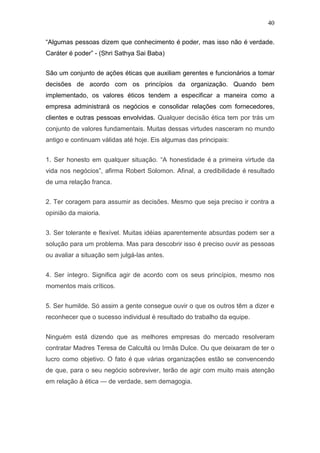 40

“Algumas pessoas dizem que conhecimento é poder, mas isso não é verdade.
Caráter é poder” - (Shri Sathya Sai Baba)


São um conjunto de ações éticas que auxiliam gerentes e funcionários a tomar
decisões de acordo com os princípios da organização. Quando bem
implementado, os valores éticos tendem a especificar a maneira como a
empresa administrará os negócios e consolidar relações com fornecedores,
clientes e outras pessoas envolvidas. Qualquer decisão ética tem por trás um
conjunto de valores fundamentais. Muitas dessas virtudes nasceram no mundo
antigo e continuam válidas até hoje. Eis algumas das principais:


1. Ser honesto em qualquer situação. “A honestidade é a primeira virtude da
vida nos negócios”, afirma Robert Solomon. Afinal, a credibilidade é resultado
de uma relação franca.


2. Ter coragem para assumir as decisões. Mesmo que seja preciso ir contra a
opinião da maioria.


3. Ser tolerante e flexível. Muitas idéias aparentemente absurdas podem ser a
solução para um problema. Mas para descobrir isso é preciso ouvir as pessoas
ou avaliar a situação sem julgá-las antes.


4. Ser íntegro. Significa agir de acordo com os seus princípios, mesmo nos
momentos mais críticos.


5. Ser humilde. Só assim a gente consegue ouvir o que os outros têm a dizer e
reconhecer que o sucesso individual é resultado do trabalho da equipe.


Ninguém está dizendo que as melhores empresas do mercado resolveram
contratar Madres Teresa de Calcultá ou Irmãs Dulce. Ou que deixaram de ter o
lucro como objetivo. O fato é que várias organizações estão se convencendo
de que, para o seu negócio sobreviver, terão de agir com muito mais atenção
em relação à ética — de verdade, sem demagogia.
 