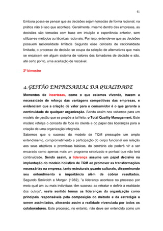 41

Embora possa-se pensar que as decisões sejam tomadas de forma racional, na
prática não é isso que acontece. Geralmente, mesmo dentro das empresas, as
decisões são tomadas com base em intuição e experiência anterior, sem
utilizar-se métodos ou técnicas racionais. Por isso, entende-se que as decisões
possuem racionalidade limitada Segundo esse conceito de racionalidade
limitada, o processo de decisão se ocupa da seleção de alternativas que mais
se encaixem em algum sistema de valores dos tomadores de decisão e são,
até certo ponto, uma aceitação de razoável.

2º bimestre




4. GESTÃO EMPRESARIAL DA QUALIDADE
Momentos de incertezas, como o que estamos vivendo, trazem a
necessidade de reforço das vantagens competitivas das empresas, e
evidenciam que a criação de valor para o consumidor é o que garante a
continuidade de qualquer organização. Sendo assim nos voltamos para um
modelo de gestão que se propõe a tal feito: o Total Quality Management. Este
modelo reforça o conceito de foco no cliente e do papel das lideranças para a
criação de uma organização integrada.
Sabemos que o sucesso do modelo de TQM pressupõe um amplo
entendimento, comprometimento e participação do corpo funcional em relação
aos seus objetivos e premissas básicas, do contrário ele poderá vir a ser
encarado como apenas mais um programa setorizado e pontual que não terá
continuidade. Sendo assim, a liderança assume um papel decisivo na
implantação do modelo holístico de TQM ao promover as transformações
necessárias na empresa, tanto estruturais quanto culturais, disseminando
seu   entendimento      e   importância       além   de   cobrar   resultados.
Segundo Smiircich e Morgan (1982), ”a liderança acontece no processo por
meio qual um ou mais indivíduos têm sucesso ao retratar e definir a realidade
dos outros”, neste sentido temos as lideranças da organização como
principais responsáveis pela composição do método e da estratégia a
serem assimilados, alterando assim a realidade vivenciada por todos os
colaboradores. Este processo, no entanto, não deve ser entendido como um
 