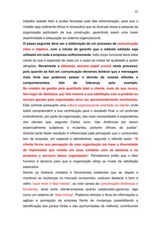 42

trabalho isolado feito a portas fechadas pela alta administração, para que o
modelo seja realmente eficaz é necessário que as diversas áreas e pessoas da
organização participem de sua construção, garantindo assim uma maior
assertividade e adequação ao sistema organizacional.
O passo seguinte deve ser a elaboração de um processo de comunicação
clara e objetiva, com o intuito de garantir que o método adotado seja
utilizado em toda a empresa uniformemente, todo corpo funcional deve estar
ciente do que é esperado de cada um e quais as metas de qualidade a serem
atingidas. Novamente a liderança assume papel crucial neste processo,
pois quando se fala em comunicação devemos lembrar que a mensagem
mais forte que podemos passar é através de nossas atitudes e
comportamentos,         falo       de      liderança        pelo          exemplo.
No modelo da gestão pela qualidade total o cliente, mais do que nunca,
tem lugar de destaque, por isto mesmo a sua satisfação com o produto ou
serviço gerado pela organização deve ser permanentemente monitorada.
Este controle pressupõe uma cultura organizacional orientada ao cliente, onde
todos compreendem a sua contribuição para o resultado final, e um profundo
entendimento, por parte da organização, das reais necessidades e expectativas
dos clientes que, segundo Carlos Joos: “são dinâmicas por serem
essencialmente   subjetivas    e   mutantes,   portanto   difíceis   de    avaliar”.
Grande parte deste resultado é influenciada pela percepção que o consumidor
tem da empresa, em especial o atendimento, segundo o referido autor: “O
cliente forma sua percepção de uma organização em base a diversidade
de impressões que recebe em seus contatos com as pessoas e os
produtos e serviços dessa organização”. Percebemos então que o fator
humano é decisivo para que a organização atinja os níveis de satisfação
esperados.
Dentre os diversos modelos e ferramentas existentes que se dispõe a
monitorar as mudanças no mercado consumidor, costumo destacar o bom e
velho “ouvir mais e falar menos”, ao criar canais de comunicação dinâmicos e
funcionais, tanto entre cliente-empresa quanto colaborador-gerencia, algo
como um sistema de “data mining”. Podemos otimizar o fluxo de informações e
agilizar a percepção da empresa frente às mudanças possibilitando a
identificação dos pontos fortes e das oportunidades de melhoria, contribuindo
 