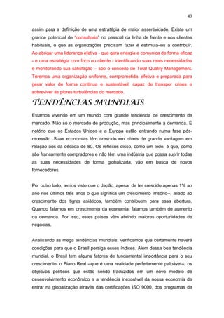 43

assim para a definição de uma estratégia de maior assertividade. Existe um
grande potencial de “consultoria” no pessoal da linha de frente e nos clientes
habituais, o que as organizações precisam fazer é estimulá-los a contribuir.
Ao abrigar uma liderança efetiva - que gera energia e comunica de forma eficaz
- e uma estratégia com foco no cliente - identificando suas reais necessidades
e monitorando sua satisfação – sob o conceito de Total Quality Management.
Teremos uma organização uniforme, comprometida, efetiva e preparada para
gerar valor de forma continua e sustentável, capaz de transpor crises e
sobreviver às piores turbulências do mercado.

TENDÊNCIAS MUNDIAIS
Estamos vivendo em um mundo com grande tendência de crescimento de
mercado. Não só o mercado de produção, mas principalmente a demanda. É
notório que os Estados Unidos e a Europa estão entrando numa fase pós-
recessão. Suas economias têm crescido em níveis de grande vantagem em
relação aos da década de 80. Os reflexos disso, como um todo, é que, como
são francamente compradores e não têm uma indústria que possa suprir todas
as suas necessidades de forma globalizada, vão em busca de novos
fornecedores.


Por outro lado, temos visto que o Japão, apesar de ter crescido apenas 1% ao
ano nos últimos três anos o que significa um crescimento irrisório--, aliado ao
crescimento dos tigres asiáticos, também contribuem para essa abertura.
Quando falamos em crescimento da economia, falamos também de aumento
da demanda. Por isso, estes países vêm abrindo maiores oportunidades de
negócios.


Analisando as mega tendências mundiais, verificamos que certamente haverá
condições para que o Brasil persiga esses índices. Além dessa boa tendência
mundial, o Brasil tem alguns fatores de fundamental importância para o seu
crescimento: o Plano Real --que é uma realidade perfeitamente palpável--, os
objetivos políticos que estão sendo traduzidos em um novo modelo de
desenvolvimento econômico e a tendência inexorável da nossa economia de
entrar na globalização através das certificações ISO 9000, dos programas de
 