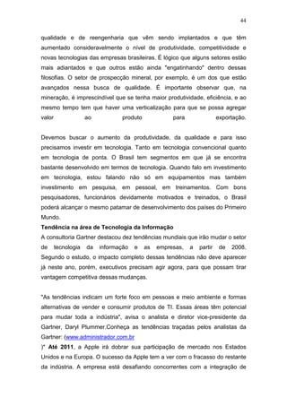 44

qualidade e de reengenharia que vêm sendo implantados e que têm
aumentado consideravelmente o nível de produtividade, competitividade e
novas tecnologias das empresas brasileiras. É lógico que alguns setores estão
mais adiantados e que outros estão ainda "engatinhando" dentro dessas
filosofias. O setor de prospecção mineral, por exemplo, é um dos que estão
avançados nessa busca de qualidade. É importante observar que, na
mineração, é imprescindível que se tenha maior produtividade, eficiência, e ao
mesmo tempo tem que haver uma verticalização para que se possa agregar
valor                ao          produto             para                exportação.


Devemos buscar o aumento da produtividade, da qualidade e para isso
precisamos investir em tecnologia. Tanto em tecnologia convencional quanto
em tecnologia de ponta. O Brasil tem segmentos em que já se encontra
bastante desenvolvido em termos de tecnologia. Quando falo em investimento
em tecnologia, estou falando não só em equipamentos mas também
investimento em pesquisa, em pessoal, em treinamentos. Com bons
pesquisadores, funcionários devidamente motivados e treinados, o Brasil
poderá alcançar o mesmo patamar de desenvolvimento dos países do Primeiro
Mundo.
Tendência na área de Tecnologia da Informação
A consultoria Gartner destacou dez tendências mundiais que irão mudar o setor
de      tecnologia   da   informação   e   as   empresas,   a   partir    de   2008.
Segundo o estudo, o impacto completo dessas tendências não deve aparecer
já neste ano, porém, executivos precisam agir agora, para que possam tirar
vantagem competitiva dessas mudanças.


"As tendências indicam um forte foco em pessoas e meio ambiente e formas
alternativas de vender e consumir produtos de TI. Essas áreas têm potencial
para mudar toda a indústria", avisa o analista e diretor vice-presidente da
Gartner, Daryl Plummer.Conheça as tendências traçadas pelos analistas da
Gartner: (www.administrador.com.br
)* Até 2011, a Apple irá dobrar sua participação de mercado nos Estados
Unidos e na Europa. O sucesso da Apple tem a ver com o fracasso do restante
da indústria. A empresa está desafiando concorrentes com a integração de
 