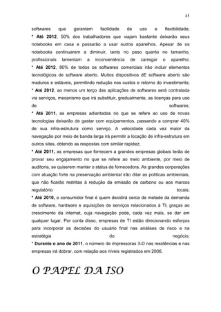 45

softwares       que   garantem     facilidade     de    uso     e    flexibilidade;
* Até 2012, 50% dos trabalhadores que viajam bastante deixarão seus
notebooks em casa e passarão a usar outros aparelhos. Apesar de os
notebooks continuarem a diminuir, tanto no peso quanto no tamanho,
profissionais    lamentam   a    inconveniência    de     carregar   o   aparelho;
* Até 2012, 80% de todos os softwares comerciais irão incluir elementos
tecnológicos de software aberto. Muitos dispositivos dE software aberto são
maduros e estáveis, permitindo redução nos custos e retorno do investimento;
* Até 2012, ao menos um terço das aplicações de softwares será contratada
via serviços, mecanismo que irá substituir, gradualmente, as licenças para uso
de                                                                       softwares;
* Até 2011, as empresas adiantadas no que se refere ao uso de novas
tecnologias deixarão de gastar com equipamentos, passando a comprar 40%
de sua infra-estrutura como serviço. A velocidade cada vez maior da
navegação por meio de banda larga irá permitir a locação de infra-estrutura em
outros sites, obtendo as respostas com similar rapidez;
* Até 2011, as empresas que fornecem a grandes empresas globais terão de
provar seu engajamento no que se refere ao meio ambiente, por meio de
auditoria, se quiserem manter o status de fornecedora. As grandes corporações
com atuação forte na preservação ambiental irão ditar as políticas ambientais,
que não ficarão restritas à redução da emissão de carbono ou aos marcos
regulatório                                                                 locais;
* Até 2010, o consumidor final é quem decidirá cerca de metade da demanda
de software, hardware e aquisições de serviços relacionados à TI, graças ao
crescimento da internet, cuja navegação pode, cada vez mais, se dar em
qualquer lugar. Por conta disso, empresas de TI estão direcionando esforços
para incorporar as decisões do usuário final nas análises de risco e na
estratégia                             do                                 negócio;
* Durante o ano de 2011, o número de impressoras 3-D nas residências e nas
empresas irá dobrar, com relação aos níveis registrados em 2006.



           ISO
O PAPEL DA ISO
 