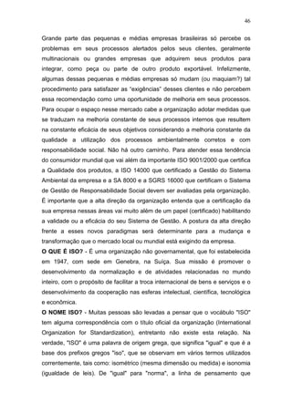 46

Grande parte das pequenas e médias empresas brasileiras só percebe os
problemas em seus processos alertados pelos seus clientes, geralmente
multinacionais ou grandes empresas que adquirem seus produtos para
integrar, como peça ou parte de outro produto exportável. Infelizmente,
algumas dessas pequenas e médias empresas só mudam (ou maquiam?) tal
procedimento para satisfazer as “exigências” desses clientes e não percebem
essa recomendação como uma oportunidade de melhoria em seus processos.
Para ocupar o espaço nesse mercado cabe a organização adotar medidas que
se traduzam na melhoria constante de seus processos internos que resultem
na constante eficácia de seus objetivos considerando a melhoria constante da
qualidade a utilização dos processos ambientalmente corretos e com
responsabilidade social. Não há outro caminho. Para atender essa tendência
do consumidor mundial que vai além da importante ISO 9001/2000 que certifica
a Qualidade dos produtos, a ISO 14000 que certificado a Gestão do Sistema
Ambiental da empresa e a SA 8000 e a SGRS 16000 que certificam o Sistema
de Gestão de Responsabilidade Social devem ser avaliadas pela organização.
É importante que a alta direção da organização entenda que a certificação da
sua empresa nessas áreas vai muito além de um papel (certificado) habilitando
a validade ou a eficácia do seu Sistema de Gestão. A postura da alta direção
frente a esses novos paradigmas será determinante para a mudança e
transformação que o mercado local ou mundial está exigindo da empresa.
O QUE É ISO? - É uma organização não governamental, que foi estabelecida
em 1947, com sede em Genebra, na Suíça. Sua missão é promover o
desenvolvimento da normalização e de atividades relacionadas no mundo
inteiro, com o propósito de facilitar a troca internacional de bens e serviços e o
desenvolvimento da cooperação nas esferas intelectual, científica, tecnológica
e econômica.
O NOME ISO? - Muitas pessoas são levadas a pensar que o vocábulo "ISO"
tem alguma correspondência com o título oficial da organização (International
Organization for Standardization), entretanto não existe esta relação. Na
verdade, "ISO" é uma palavra de origem grega, que significa "igual" e que é a
base dos prefixos gregos "iso", que se observam em vários termos utilizados
correntemente, tais como: isométrico (mesma dimensão ou medida) e isonomia
(igualdade de leis). De "igual" para "norma", a linha de pensamento que
 