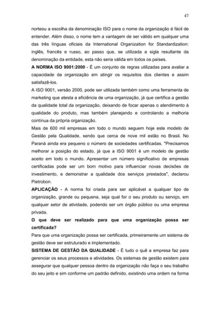 47

norteou a escolha da denominação ISO para o nome da organização é fácil de
entender. Além disso, o nome tem a vantagem de ser válido em qualquer uma
das três línguas oficiais da International Organization for Standardization:
inglês, francês e russo, ao passo que, se utilizada a sigla resultante da
denominação da entidade, esta não seria válida em todos os países.
A NORMA ISO 9001:2000 - É um conjunto de regras utilizadas para avaliar a
capacidade da organização em atingir os requisitos dos clientes e assim
satisfazê-los.
A ISO 9001, versão 2000, pode ser utilizada também como uma ferramenta de
marketing que atesta a eficiência de uma organização, já que certifica a gestão
da qualidade total da organização, deixando de focar apenas o atendimento à
qualidade do produto, mas também planejando e controlando a melhoria
contínua da própria organização.
Mais de 600 mil empresas em todo o mundo seguem hoje este modelo de
Gestão pela Qualidade, sendo que cerca de nove mil estão no Brasil. No
Paraná ainda era pequeno o número de sociedades certificadas. "Precisamos
melhorar a posição do estado, já que a ISO 9001 é um modelo de gestão
aceito em todo o mundo. Apresentar um número significativo de empresas
certificadas pode ser um bom motivo para influenciar novas decisões de
investimento, e demonstrar a qualidade dos serviços prestados", declarou
Pietrobon.
APLICAÇÃO - A norma foi criada para ser aplicável a qualquer tipo de
organização, grande ou pequena, seja qual for o seu produto ou serviço, em
qualquer setor de atividade, podendo ser um órgão público ou uma empresa
privada.
O que deve ser realizado para que uma organização possa ser
certificada?
Para que uma organização possa ser certificada, primeiramente um sistema de
gestão deve ser estruturado e implementado.
SISTEMA DE GESTÃO DA QUALIDADE - É tudo o quê a empresa faz para
gerenciar os seus processos e atividades. Os sistemas de gestão existem para
assegurar que qualquer pessoa dentro da organização não faça o seu trabalho
do seu jeito e sim conforme um padrão definido, existindo uma ordem na forma
 