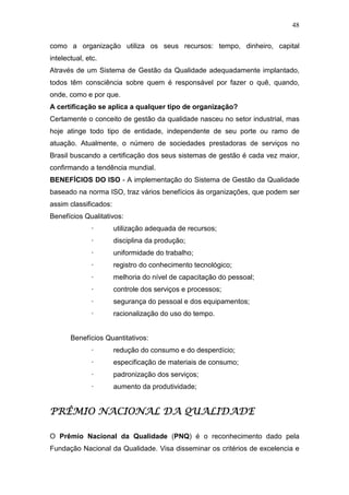 48

como a organização utiliza os seus recursos: tempo, dinheiro, capital
intelectual, etc.
Através de um Sistema de Gestão da Qualidade adequadamente implantado,
todos têm consciência sobre quem é responsável por fazer o quê, quando,
onde, como e por que.
A certificação se aplica a qualquer tipo de organização?
Certamente o conceito de gestão da qualidade nasceu no setor industrial, mas
hoje atinge todo tipo de entidade, independente de seu porte ou ramo de
atuação. Atualmente, o número de sociedades prestadoras de serviços no
Brasil buscando a certificação dos seus sistemas de gestão é cada vez maior,
confirmando a tendência mundial.
BENEFÍCIOS DO ISO - A implementação do Sistema de Gestão da Qualidade
baseado na norma ISO, traz vários benefícios às organizações, que podem ser
assim classificados:
Benefícios Qualitativos:
               ·       utilização adequada de recursos;
               ·       disciplina da produção;
               ·       uniformidade do trabalho;
               ·       registro do conhecimento tecnológico;
               ·       melhoria do nível de capacitação do pessoal;
               ·       controle dos serviços e processos;
               ·       segurança do pessoal e dos equipamentos;
               ·       racionalização do uso do tempo.


       Benefícios Quantitativos:
               ·       redução do consumo e do desperdício;
               ·       especificação de materiais de consumo;
               ·       padronização dos serviços;
               ·       aumento da produtividade;


PRÊMIO NACIONAL DA QUALIDADE

O Prêmio Nacional da Qualidade (PNQ) é o reconhecimento dado pela
Fundação Nacional da Qualidade. Visa disseminar os critérios de excelencia e
 