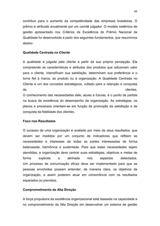 49

contribuir para o aumento da competitividade das empresas brasileiras. O
prêmio é atribuido anualmente por um comitê julgador. O modelo sistêmico de
gestão apresentado nos Critérios de Excelência do Prêmio Nacional da
Qualidade foi desenvolvido a partir dos seguintes fundamentos, que resumimos
abaixo:

Qualidade Centrada no Cliente

A qualidade é julgada pelo cliente a partir da sua própria percepção. Ela
compreende as características e atributos dos produtos que adicionam valor
para o cliente, intensificam sua satisfação, determinam sua preferência e o
torna fiel à marca, ao produto ou à organização. A Qualidade Centrada no
Cliente é um dos conceitos estratégicos, voltado para a retenção e conquista
de                                                                  clientes.
O conhecimento das necessidades dele, atuais e futuras, é o ponto de partida
na busca da excelência do desempenho da organização. As estratégias, os
planos e processos orientam-se em função da promoção da satisfação e da
conquista da fidelidade dos clientes.

Foco nos Resultados

O sucesso de uma organização é avaliado por meio de seus resultados, que
devem ser medidos por um conjunto de indicadores que reflitam as
necessidades e interesses de todas as partes interessadas de forma
balanceada, harmônica e sustentada. Para que estas necessidades sejam
atendidas, a organização deve centrar suas estratégias, objetivos e metas de
forma      explícita      e    alinhada   nos      aspectos     detectados.
Um processo de comunicação eficaz deve ser implementado para que as
pessoas envolvidas possam entender, de maneira clara, os objetivos da
organização, e assim poderem atuar em consonância com os resultados
esperados ou previstos.

Comprometimento da Alta Direção

A força propulsora da excelência organizacional está baseada na capacidade e
no comprometimento da Alta Direção em desenvolver um sistema de gestão
 