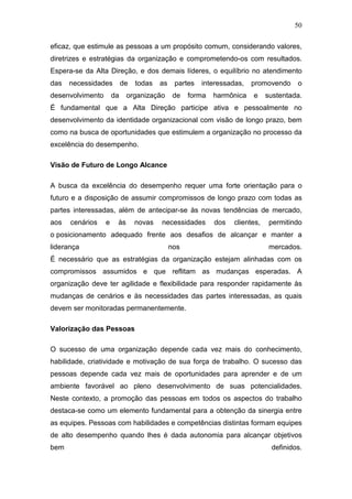 50

eficaz, que estimule as pessoas a um propósito comum, considerando valores,
diretrizes e estratégias da organização e comprometendo-os com resultados.
Espera-se da Alta Direção, e dos demais líderes, o equilíbrio no atendimento
das   necessidades         de   todas   as    partes   interessadas,   promovendo     o
desenvolvimento       da    organização       de   forma   harmônica   e     sustentada.
É fundamental que a Alta Direção participe ativa e pessoalmente no
desenvolvimento da identidade organizacional com visão de longo prazo, bem
como na busca de oportunidades que estimulem a organização no processo da
excelência do desempenho.

Visão de Futuro de Longo Alcance

A busca da excelência do desempenho requer uma forte orientação para o
futuro e a disposição de assumir compromissos de longo prazo com todas as
partes interessadas, além de antecipar-se às novas tendências de mercado,
aos   cenários    e    às       novas   necessidades       dos   clientes,    permitindo
o posicionamento adequado frente aos desafios de alcançar e manter a
liderança                                    nos                              mercados.
É necessário que as estratégias da organização estejam alinhadas com os
compromissos assumidos e que reflitam as mudanças esperadas. A
organização deve ter agilidade e flexibilidade para responder rapidamente às
mudanças de cenários e às necessidades das partes interessadas, as quais
devem ser monitoradas permanentemente.

Valorização das Pessoas

O sucesso de uma organização depende cada vez mais do conhecimento,
habilidade, criatividade e motivação de sua força de trabalho. O sucesso das
pessoas depende cada vez mais de oportunidades para aprender e de um
ambiente favorável ao pleno desenvolvimento de suas potencialidades.
Neste contexto, a promoção das pessoas em todos os aspectos do trabalho
destaca-se como um elemento fundamental para a obtenção da sinergia entre
as equipes. Pessoas com habilidades e competências distintas formam equipes
de alto desempenho quando lhes é dada autonomia para alcançar objetivos
bem                                                                           definidos.
 