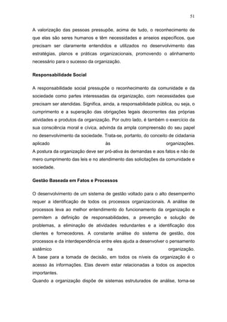 51

A valorização das pessoas pressupõe, acima de tudo, o reconhecimento de
que elas são seres humanos e têm necessidades e anseios específicos, que
precisam ser claramente entendidos e utilizados no desenvolvimento das
estratégias, planos e práticas organizacionais, promovendo o alinhamento
necessário para o sucesso da organização.

Responsabilidade Social

A responsabilidade social pressupõe o reconhecimento da comunidade e da
sociedade como partes interessadas da organização, com necessidades que
precisam ser atendidas. Significa, ainda, a responsabilidade pública, ou seja, o
cumprimento e a superação das obrigações legais decorrentes das próprias
atividades e produtos da organização. Por outro lado, é também o exercício da
sua consciência moral e cívica, advinda da ampla compreensão do seu papel
no desenvolvimento da sociedade. Trata-se, portanto, do conceito de cidadania
aplicado                           às                            organizações.
A postura da organização deve ser pró-ativa às demandas e aos fatos e não de
mero cumprimento das leis e no atendimento das solicitações da comunidade e
sociedade.

Gestão Baseada em Fatos e Processos

O desenvolvimento de um sistema de gestão voltado para o alto desempenho
requer a identificação de todos os processos organizacionais. A análise de
processos leva ao melhor entendimento do funcionamento da organização e
permitem a definição de responsabilidades, a prevenção e solução de
problemas, a eliminação de atividades redundantes e a identificação dos
clientes e fornecedores. A constante análise do sistema de gestão, dos
processos e da interdependência entre eles ajuda a desenvolver o pensamento
sistêmico                           na                             organização.
A base para a tomada de decisão, em todos os níveis da organização é o
acesso às informações. Elas devem estar relacionadas a todos os aspectos
importantes.
Quando a organização dispõe de sistemas estruturados de análise, torna-se
 