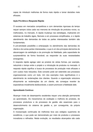 52

capaz de introduzir melhorias de forma mais rápida e tomar decisões mais
eficazes.

Ação Pró-Ativa e Resposta Rápida

O sucesso em mercados competitivos e com demandas rigorosas de tempo
requer sempre ciclos cada vez menores de introdução de produtos novos, ou
melhorados, no mercado. A rápida mudança nas estratégias, implicando em
sistemas de trabalho ágeis, flexíveis e em processos simplificados, e o rápido
atendimento das demandas de todas as partes interessadas também são
fundamentais.
A pró-atividade possibilita a antecipação no atendimento das demandas do
cliente e de outras partes interessadas, o que é um dos principais elementos de
alavancagem da satisfação e da promoção da fidelidade, pela capacidade de
surpreendê-los de forma favorável, ao responder às suas necessidades
emergentes.
A resposta rápida agrega valor ao produto de várias formas, por exemplo,
reduzindo o tempo entre o projeto e a introdução de produtos no mercado. A
resposta rápida significa a busca de processos de produção mais eficazes e
com custos mais reduzidos. Este conceito pode ser estendido aos processos
organizacionais como um todo. Um dos exemplos mais significativos é o
atendimento às reclamações dos clientes. Quando a organização soluciona
eficazmente as reclamações de um cliente, ela consegue reverter às
expectativas inicialmente desfavoráveis, e assim promover a fidelidade dele.

Aprendizado Contínuo

Alcançar níveis de desempenho excelentes requer uma atenção permanente
ao aprendizado. Os mecanismos de avaliação e melhoria de produtos, de
processos produtivos e de processos de gestão são essenciais para o
desenvolvimento do sistema de gestão e, por conseguinte, da própria
organização.
A incorporação continuada de melhorias leva aos estágios superiores de
excelência, o que pode ser demonstrado por meio de produtos e processos
inovadores e refinados. Nesta evolução, os resultados alcançados são cada
 