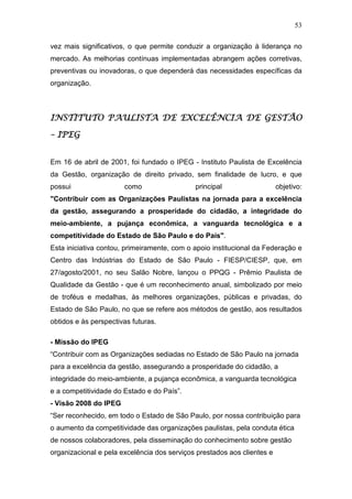 53

vez mais significativos, o que permite conduzir a organização à liderança no
mercado. As melhorias contínuas implementadas abrangem ações corretivas,
preventivas ou inovadoras, o que dependerá das necessidades específicas da
organização.



INSTITUTO PAULISTA DE EXCELÊNCIA DE GESTÃO

– IPEG


Em 16 de abril de 2001, foi fundado o IPEG - Instituto Paulista de Excelência
da Gestão, organização de direito privado, sem finalidade de lucro, e que
possui                 como                  principal                   objetivo:
"Contribuir com as Organizações Paulistas na jornada para a excelência
da gestão, assegurando a prosperidade do cidadão, a integridade do
meio-ambiente, a pujança econômica, a vanguarda tecnológica e a
competitividade do Estado de São Paulo e do País".
Esta iniciativa contou, primeiramente, com o apoio institucional da Federação e
Centro das Indústrias do Estado de São Paulo - FIESP/CIESP, que, em
27/agosto/2001, no seu Salão Nobre, lançou o PPQG - Prêmio Paulista de
Qualidade da Gestão - que é um reconhecimento anual, simbolizado por meio
de troféus e medalhas, às melhores organizações, públicas e privadas, do
Estado de São Paulo, no que se refere aos métodos de gestão, aos resultados
obtidos e às perspectivas futuras.

- Missão do IPEG
“Contribuir com as Organizações sediadas no Estado de São Paulo na jornada
para a excelência da gestão, assegurando a prosperidade do cidadão, a
integridade do meio-ambiente, a pujança econômica, a vanguarda tecnológica
e a competitividade do Estado e do País”.
- Visão 2008 do IPEG
“Ser reconhecido, em todo o Estado de São Paulo, por nossa contribuição para
o aumento da competitividade das organizações paulistas, pela conduta ética
de nossos colaboradores, pela disseminação do conhecimento sobre gestão
organizacional e pela excelência dos serviços prestados aos clientes e
 