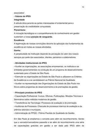 54

associados”.
- Valores do IPEG
Integridade
A atitude ética perante as partes interessadas é fundamental para a
preservação da credibilidade conquistada.
Pioneirismo
A inovação tecnológica e o compartilhamento do conhecimento em gestão
sustentam a nossa posição de vanguarda.
Excelência
A legitimação de nossas convicções decorre da aplicação dos fundamentos da
excelência em todas as nossas atividades.
Ganho
A perpetuidade da Instituição depende da percepção do valor dos nossos
serviços por parte dos associados, clientes, parceiros e colaboradores.

- Atividades institucionais do IPEG
• Auxiliar as organizações, as associações empresariais, os institutos e as
entidades governamentais na condução de um programa de desenvolvimento
sustentado para o Estado de São Paulo.
• Estimular as organizações do Estado de São Paulo a utilizarem os Critérios
de Excelência e a se candidatarem ao Prêmio Nacional da Qualidade.
• Auxiliar na representação das Organizações do Estado de São Paulo nos
fóruns sobre programas de desenvolvimento e de premiações da gestão.

- Principais produtos do IPEG
• Capacitação Profissional: Cursos, Oficinas, Publicações, Missões Técnicas e
Seminários sobre métodos modernos de gestão.
• Transferência de Tecnologia: Processos de avaliação e de premiação.
• Auditorias de Processos: Chancela de processos internos de avaliação e de
prêmios setoriais e municipais.
• Administração do PPQG - Prêmio Paulista de Qualidade da Gestão.

Em São Paulo já ampliamos o conceito para além do reconhecimento. Sendo
que o vencedor/vencedores passarão a ter além do reconhecimento uma série
de capacitações gratuitas em gestão a ser dada pelo IPEG além da
 