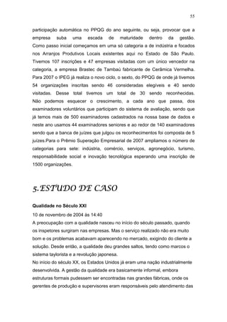 55

participação automática no PPQG do ano seguinte, ou seja, provocar que a
empresa    suba      uma   escada    de      maturidade   dentro   da   gestão.
Como passo inicial começamos em uma só categoria a de indústria e focados
nos Arranjos Produtivos Locais existentes aqui no Estado de São Paulo.
Tivemos 107 inscrições e 47 empresas visitadas com um único vencedor na
categoria, a empresa Brastec de Tambaú fabricante de Cerâmica Vermelha.
Para 2007 o IPEG já realiza o novo ciclo, o sexto, do PPQG de onde já tivemos
54 organizações inscritas sendo 46 consideradas elegíveis e 40 sendo
visitadas. Desse total tivemos um total de 30 sendo reconhecidas.
Não podemos esquecer o crescimento, a cada ano que passa, dos
examinadores voluntários que participam do sistema de avaliação, sendo que
já temos mais de 500 examinadores cadastrados na nossa base de dados e
neste ano usamos 44 examinadores seniores e ao redor de 140 examinadores
sendo que a banca de juízes que julgou os reconhecimentos foi composta de 5
juízes.Para o Prêmio Superação Empresarial de 2007 ampliamos o número de
categorias para sete: indústria, comércio, serviços, agronegócio, turismo,
responsabilidade social e inovação tecnológica esperando uma inscrição de
1500 organizações.




   ESTUDO
5. ESTUDO DE CASO

Qualidade no Século XXI
10 de novembro de 2004 às 14:40
A preocupação com a qualidade nasceu no início do século passado, quando
os inspetores surgiram nas empresas. Mas o serviço realizado não era muito
bom e os problemas acabavam aparecendo no mercado, exigindo do cliente a
solução. Desde então, a qualidade deu grandes saltos, tendo como marcos o
sistema taylorista e a revolução japonesa.
No início do século XX, os Estados Unidos já eram uma nação industrialmente
desenvolvida. A gestão da qualidade era basicamente informal, embora
estruturas formais pudessem ser encontradas nas grandes fábricas, onde os
gerentes de produção e supervisores eram responsáveis pelo atendimento das
 