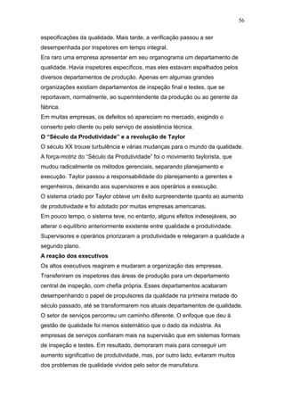 56

especificações da qualidade. Mais tarde, a verificação passou a ser
desempenhada por inspetores em tempo integral.
Era raro uma empresa apresentar em seu organograma um departamento de
qualidade. Havia inspetores específicos, mas eles estavam espalhados pelos
diversos departamentos de produção. Apenas em algumas grandes
organizações existiam departamentos de inspeção final e testes, que se
reportavam, normalmente, ao superintendente da produção ou ao gerente da
fábrica.
Em muitas empresas, os defeitos só apareciam no mercado, exigindo o
conserto pelo cliente ou pelo serviço de assistência técnica.
O “Século da Produtividade” e a revolução de Taylor
O século XX trouxe turbulência e várias mudanças para o mundo da qualidade.
A força-motriz do “Século da Produtividade” foi o movimento taylorista, que
mudou radicalmente os métodos gerenciais, separando planejamento e
execução. Taylor passou a responsabilidade do planejamento a gerentes e
engenheiros, deixando aos supervisores e aos operários a execução.
O sistema criado por Taylor obteve um êxito surpreendente quanto ao aumento
de produtividade e foi adotado por muitas empresas americanas.
Em pouco tempo, o sistema teve, no entanto, alguns efeitos indesejáveis, ao
alterar o equilíbrio anteriormente existente entre qualidade e produtividade.
Supervisores e operários priorizaram a produtividade e relegaram a qualidade a
segundo plano.
A reação dos executivos
Os altos executivos reagiram e mudaram a organização das empresas.
Transferiram os inspetores das áreas de produção para um departamento
central de inspeção, com chefia própria. Esses departamentos acabaram
desempenhando o papel de propulsores da qualidade na primeira metade do
século passado, até se transformarem nos atuais departamentos de qualidade.
O setor de serviços percorreu um caminho diferente. O enfoque que deu à
gestão de qualidade foi menos sistemático que o dado da indústria. As
empresas de serviços confiaram mais na supervisão que em sistemas formais
de inspeção e testes. Em resultado, demoraram mais para conseguir um
aumento significativo de produtividade, mas, por outro lado, evitaram muitos
dos problemas de qualidade vividos pelo setor de manufatura.
 