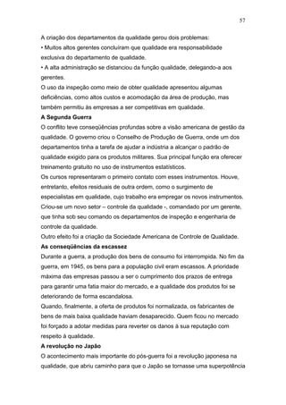 57

A criação dos departamentos da qualidade gerou dois problemas:
• Muitos altos gerentes concluíram que qualidade era responsabilidade
exclusiva do departamento de qualidade.
• A alta administração se distanciou da função qualidade, delegando-a aos
gerentes.
O uso da inspeção como meio de obter qualidade apresentou algumas
deficiências, como altos custos e acomodação da área de produção, mas
também permitiu às empresas a ser competitivas em qualidade.
A Segunda Guerra
O conflito teve conseqüências profundas sobre a visão americana de gestão da
qualidade. O governo criou o Conselho de Produção de Guerra, onde um dos
departamentos tinha a tarefa de ajudar a indústria a alcançar o padrão de
qualidade exigido para os produtos militares. Sua principal função era oferecer
treinamento gratuito no uso de instrumentos estatísticos.
Os cursos representaram o primeiro contato com esses instrumentos. Houve,
entretanto, efeitos residuais de outra ordem, como o surgimento de
especialistas em qualidade, cujo trabalho era empregar os novos instrumentos.
Criou-se um novo setor – controle da qualidade -, comandado por um gerente,
que tinha sob seu comando os departamentos de inspeção e engenharia de
controle da qualidade.
Outro efeito foi a criação da Sociedade Americana de Controle de Qualidade.
As conseqüências da escassez
Durante a guerra, a produção dos bens de consumo foi interrompida. No fim da
guerra, em 1945, os bens para a população civil eram escassos. A prioridade
máxima das empresas passou a ser o cumprimento dos prazos de entrega
para garantir uma fatia maior do mercado, e a qualidade dos produtos foi se
deteriorando de forma escandalosa.
Quando, finalmente, a oferta de produtos foi normalizada, os fabricantes de
bens de mais baixa qualidade haviam desaparecido. Quem ficou no mercado
foi forçado a adotar medidas para reverter os danos à sua reputação com
respeito à qualidade.
A revolução no Japão
O acontecimento mais importante do pós-guerra foi a revolução japonesa na
qualidade, que abriu caminho para que o Japão se tornasse uma superpotência
 