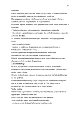 58

econômica.
Com a falta de recursos naturais, a idéia dos japoneses foi importar matérias-
primas, processá-las para criar bens acabados e vendê-los.
Eles se puseram, então, a trabalhar para melhorar a reputação relativa ä
qualidade, atuando conjuntamente da seguinte forma:
• Enviaram equipes ao exterior para aprender como outros paises alcançaram a
qualidade;
• Traduziram literatura estrangeira sobre o assunto para o japonês;
• Convidaram especialistas americanos para dar conferências sobre o assunto.
A reação dos EUA
As primeiras iniciativas americanas para responder à revolução japonesa
foram:
• restringir as importações;
• resolver os problemas de qualidade nas empresas incentivando os
trabalhadores a não cometer erros;
• treinar supervisores e especialistas nos métodos estatísticos;
• empreender melhorias da qualidade projeto a projeto.
Foi uma resposta inadequada e decepcionante, porém, algumas empresas
alcançaram níveis mundiais de qualidade.
A Qualidade hoje
Os EUA já superaram o obstáculo mais difícil: a criação de modelos e
parâmetros. A auto-avaliação tem ajudado os fornecedores a identificar seus
pontos fracos e fortes.
O maior obstáculo para o avanço desse processo ainda é a falta de liderança
da alta gerência.
Gestão da Qualidade Total (TQM) é o conjunto das ações necessárias para
que se alcance a qualidade de nível mundial. A TQM e seus muitos
componentes são meios para alcançar as metas básicas.
Taylor resiste
O sistema de Taylor continua bastante presente entre nós. Existem diversas
opções para substituí-lo, entre elas:
• criar condições para o auto-gerenciamento dos operários;
• criar condições para a auto-inspeção dos operários;
• ampliar o âmbito do trabalho horizontal e verticalmente;
 