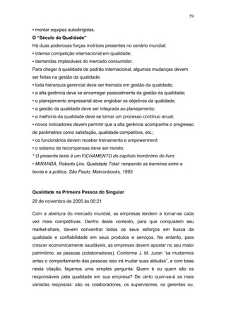 59

• montar equipes autodirigidas.
O “Século da Qualidade”
Há duas poderosas forças motrizes presentes no cenário mundial:
• intensa competição internacional em qualidade;
• demandas implacáveis do mercado consumidor.
Para chegar à qualidade de padrão internacional, algumas mudanças devem
ser feitas na gestão da qualidade:
• toda hierarquia gerencial deve ser treinada em gestão da qualidade;
• a alta gerência deve se encarregar pessoalmente da gestão da qualidade;
• o planejamento empresarial deve englobar os objetivos da qualidade;
• a gestão da qualidade deve ser integrada ao planejamento;
• a melhoria da qualidade deve se tornar um processo contínuo anual;
• novos indicadores devem permitir que a alta gerência acompanhe o progresso
de parâmetros como satisfação, qualidade competitiva, etc.;
• os funcionários devem receber treinamento e empowerment;
• o sistema de recompensas deve ser revisto.
* O presente texto é um FICHAMENTO do capítulo homônimo do livro:
• MIRANDA, Roberto Lira. Qualidade Total: rompendo as barreiras entre a
teoria e a prática. São Paulo: Makronbooks, 1995



Qualidade na Primeira Pessoa do Singular
29 de novembro de 2005 às 00:21

Com a abertura do mercado mundial, as empresas tendem a tornar-se cada
vez mais competitivas. Dentro deste contexto, para que conquistem seu
market-share, devem concentrar todos os seus esforços em busca da
qualidade e confiabilidade em seus produtos e serviços. No entanto, para
crescer economicamente saudáveis, as empresas devem apostar no seu maior
patrimônio, as pessoas (colaboradores). Conforme J. M. Juran “se mudarmos
antes o comportamento das pessoas isso irá mudar suas atitudes”, e com base
nesta citação, façamos uma simples pergunta: Quem é ou quem são os
responsáveis pela qualidade em sua empresa? De certo ouvir-se-á as mais
variadas respostas: são os colaboradores, os supervisores, os gerentes ou,
 