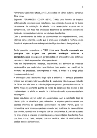 6

Fernandes; Costa Neto (1996, p.173), baseados em vários autores, conceitua
TQM como:
Segundo, FERNANDES; COSTA NETO, (1996) uma filosofia de negócio
sistematizada, orientada para resultados, cuja obtenção baseia-se na busca
permanente da satisfação do cliente, com desempenho superior ao da
concorrência, com foco nos processos decorrente do constante alinhamento
destes às necessidades mutáveis e evolutivas dos clientes.
Com o envolvimento de todos os colaboradores do empreendimento, tanto
internos como externos, sendo que a promoção, evolução e melhoria desta
filosofia é responsabilidade indelegável do dirigente máximo da organização.


Deste conceito, entende-se o TQM como uma filosofia composta por
princípios      que   exigem   das    pessoas       mudanças     culturais     e
comportamentais e que podem ser colocados em prática através de sistemas,
métodos ou técnicas gerenciais e/ou operacionais.
Para ser implementada, depende, inicialmente, da definição de objetivos
estabelecidos por parâmetros quantitativos (que podem ser medidos) de
melhoria de processos, contemplando o curto, o médio e o longo prazo
(mudanças estruturais).
A orientação para resultados exige que a empresa: 1- enfoque processos
críticos que agregam valor aos clientes; 2- estabeleça objetivos para redução
de falhas em três itens: - ciclo de projeto de produto, produção e custos; 3-
defina metas de aumento quanto ao índice de satisfação dos clientes e dos
colaboradores; e, ainda, 4- vincule os objetivos de curto prazo aos objetivos
estratégicos.
Esses resultados devem estar em conformidade com a satisfação total do
cliente, pois, na atualidade, para sobreviver, a empresa precisa atender aos
padrões mínimos de qualidade apresentados no setor. Porém, para ser
competitiva, uma empresa precisará exceder em qualidade às necessidades
dos clientes, quando este a compara com os concorrentes. E, para ter sucesso
no longo prazo, a empresa precisará prever as necessidades dos clientes. Para
que isso ocorra, deve, sempre, procurar ouvi-los, além de acompanhar os
passos de seus concorrentes.
 