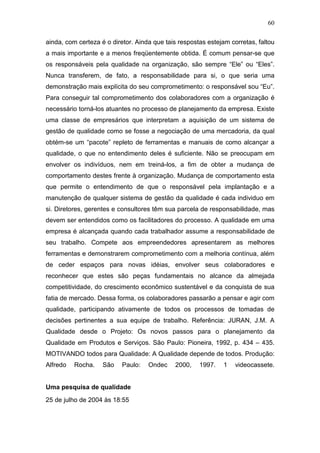 60

ainda, com certeza é o diretor. Ainda que tais respostas estejam corretas, faltou
a mais importante e a menos freqüentemente obtida. É comum pensar-se que
os responsáveis pela qualidade na organização, são sempre “Ele” ou “Eles”.
Nunca transferem, de fato, a responsabilidade para si, o que seria uma
demonstração mais explícita do seu comprometimento: o responsável sou “Eu”.
Para conseguir tal comprometimento dos colaboradores com a organização é
necessário torná-los atuantes no processo de planejamento da empresa. Existe
uma classe de empresários que interpretam a aquisição de um sistema de
gestão de qualidade como se fosse a negociação de uma mercadoria, da qual
obtém-se um “pacote” repleto de ferramentas e manuais de como alcançar a
qualidade, o que no entendimento deles é suficiente. Não se preocupam em
envolver os indivíduos, nem em treiná-los, a fim de obter a mudança de
comportamento destes frente à organização. Mudança de comportamento esta
que permite o entendimento de que o responsável pela implantação e a
manutenção de qualquer sistema de gestão da qualidade é cada individuo em
si. Diretores, gerentes e consultores têm sua parcela de responsabilidade, mas
devem ser entendidos como os facilitadores do processo. A qualidade em uma
empresa é alcançada quando cada trabalhador assume a responsabilidade de
seu trabalho. Compete aos empreendedores apresentarem as melhores
ferramentas e demonstrarem comprometimento com a melhoria contínua, além
de ceder espaços para novas idéias, envolver seus colaboradores e
reconhecer que estes são peças fundamentais no alcance da almejada
competitividade, do crescimento econômico sustentável e da conquista de sua
fatia de mercado. Dessa forma, os colaboradores passarão a pensar e agir com
qualidade, participando ativamente de todos os processos de tomadas de
decisões pertinentes a sua equipe de trabalho. Referência: JURAN, J.M. A
Qualidade desde o Projeto: Os novos passos para o planejamento da
Qualidade em Produtos e Serviços. São Paulo: Pioneira, 1992, p. 434 – 435.
MOTIVANDO todos para Qualidade: A Qualidade depende de todos. Produção:
Alfredo   Rocha.    São    Paulo:   Ondec    2000,    1997.   1    videocassete.


Uma pesquisa de qualidade
25 de julho de 2004 às 18:55
 