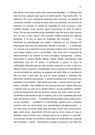61

Nos últimos anos temos ouvido falar muito sobre qualidade , o certificado ISO
está na moda, qualquer lugar que se vá está lá escrito: "Aquí temos ISO..." O
certificado ISO virou propaganda explorada pelo marketing, as pessoas só
consomem produtos e serviços se estes forem de qualidade, mas na hora de
implantar um processo de gestão de qualidade em suas empresas, estas
mesmas pessoas (antes clientes, agora funcionários) se opõe de alguma
forma. Por que isso acontece já que qualidade é algo tão bom e todos querem
ter? Ou não é bem assim? Para entender melhor procurei por algumas
definições, e no que se refere ao certificado ISO encontrei : "... é uma
ferramenta de administração que atesta a eficiência de sua empresa em
determinada área para seus acionistas, clientes e mercado."; "...a certificação
em conjunto com a logomarca de sua empresa contribui para a construção de
uma imagem positiva junto à comunidade , bem como para a conquista do
reconhecimento e do respeito de seus funcionáros, fornecedores , clientes,
comunidade e governo."(BVQI- Boreau Veritas Quality International). Esta
certificadora atua em 44 países, 5 continentes e possui 14 tipos de
certificações diferentes para as mais variadas empresas, ou seja, é ISO para
atender à todos os gostos e necessidades. Se as empresas tem bem definidos
os seus conceitos de qualidade, as pessoas nem tanto. Mas se a qualidade é
feito por elas e para elas, por que há tantas opiniões e interesses tão
diferentes? Continuei pesquisando... e encontrei pessoas que me disseram que
qualidade é uma filosofia : "hoje melhor que ontem , amanhã melhor que hoje".
Bonito , profundo... mas acredito que há muito mais que isso. Alguém disse que
é apenas mais um meio de se ganhar dinheiro, só não especificou "QUEM".
Continuei pesquisando até que encontrei alguém que disse coisas do tipo :
"Qualidade é adequação ao uso, é subjetiva, pois o que é qualidade para você
pode não ser para o outro" ; " A qualidade está associada ao seu público alvo e
ao seu mercado". ; "Qualidade é conformidade, significa que o processo
produtivo está em conformidade com especificações pré-determinadas"... é,
com este estou de acordo. Após tanta discussão, concluí que, à sua maneira,
todos estão certos, dependendo da forma que se vê as coisas, ou seja, a
qualidade varia de acordo com o enfoque que se dá. O governo, o mercado ,
as empresas, clientes e funcionários, todos terão uma visão diferente , segundo
seus interesses , valores , informações à respeito do assunto e etc. Mas não
 