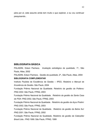 62

pára por aí, este assunto ainda tem muito o que explorar, e eu vou continuar
pesquisando..




BIBLIOGRAFIA BÁSICA
PALADINI, Edson Pacheco.      Avaliação estratégica da qualidade, 1ª., São
Paulo, Atlas, 2002
PALADINI, Edson Pacheco. Gestão da qualidade, 2ª., São Paulo, Atlas, 2004
BIBLIOGRAFIA COMPLEMENTAR
Instituto Paulista de Excelência de Gestão – IPEG. Relatório e Manual de
Excelência de Gestão. São Paulo, 2004
Fundação Prêmio Nacional da Qualidade. Relatório da gestão da Politeno:
PNQ 2002. São Paulo, FPNQ, 2003
Fundação Prêmio Nacional da Qualidade. Relatório da gestão da Santa Casa
de POA: PNQ 2002, São Paulo, FPNQ, 2003
Fundação Prêmio Nacional da Qualidade. Relatório da gestão da Aços Piratini:
PNQ 2002, São Paulo, FPNQ, 2003
Fundação Prêmio Nacional da Qualidade. Relatório da gestão da Bahia Sul:
PNQ 2001. São Paulo, FPNQ, 2002
Fundação Prêmio Nacional da Qualidade. Relatório da gestão da Caterpillar
Brasil Ltda.: PNQ 1999. São Paulo, FPNQ, 1999
 