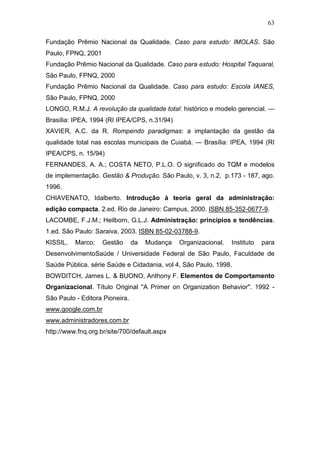 63

Fundação Prêmio Nacional da Qualidade. Caso para estudo: IMOLAS. São
Paulo, FPNQ, 2001
Fundação Prêmio Nacional da Qualidade. Caso para estudo: Hospital Taquaral,
São Paulo, FPNQ, 2000
Fundação Prêmio Nacional da Qualidade. Caso para estudo: Escola IANES,
São Paulo, FPNQ, 2000
LONGO, R.M.J. A revolução da qualidade total: histórico e modelo gerencial. —
Brasília: IPEA, 1994 (RI IPEA/CPS, n.31/94)
XAVIER, A.C. da R. Rompendo paradigmas: a implantação da gestão da
qualidade total nas escolas municipais de Cuiabá. — Brasília: IPEA, 1994 (RI
IPEA/CPS, n. 15/94)
FERNANDES, A. A.; COSTA NETO, P.L.O. O significado do TQM e modelos
de implementação. Gestão & Produção. São Paulo, v. 3, n.2, p.173 - 187, ago.
1996.
CHIAVENATO, Idalberto. Introdução à teoria geral da administração:
edição compacta. 2.ed. Rio de Janeiro: Campus, 2000. ISBN 85-352-0677-9.
LACOMBE, F.J.M.; Heilborn, G.L.J. Administração: princípios e tendências.
1.ed. São Paulo: Saraiva, 2003. ISBN 85-02-03788-9.
KISSIL,   Marco;    Gestão      da   Mudança   Organizacional.   Instituto   para
DesenvolvimentoSaúde / Universidade Federal de São Paulo, Faculdade de
Saúde Pública. série Saúde e Cidadania, vol 4, São Paulo, 1998.
BOWDITCH, James L. & BUONO, Anthony F. Elementos de Comportamento
Organizacional. Título Original "A Primer on Organization Behavior". 1992 -
São Paulo - Editora Pioneira.
www.google.com.br
www.administradores.com.br
http://www.fnq.org.br/site/700/default.aspx
 
