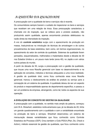 7




A QUESTÃO DA QUALIDADE
A preocupação com a qualidade de bens e serviços não é recente.
Os consumidores sempre tiveram o cuidado de inspecionar os bens e serviços
que recebiam em uma relação de troca. Essa preocupação caracterizou a
chamada era da inspeção, que se voltava para o produto acabado, não
produzindo assim qualidade, apenas encontrando produtos defeituosos na
razão direta da intensidade da inspeção.
A era do controle estatístico surgiu com o aparecimento da produção em
massa, traduzindo-se na introdução de técnicas de amostragem e de outros
procedimentos de base estatística, bem como, em termos organizacionais, no
aparecimento do setor de controle da qualidade. Sistemas da qualidade foram
pensados, esquematizados, melhorados e implantados desde a década de 30
nos Estados Unidos e, um pouco mais tarde (anos 40), no Japão e em vários
outros países do mundo.
A partir da década de 50, surgiu a preocupação com a gestão da qualidade,
que trouxe uma nova filosofia gerencial com base no desenvolvimento e na
aplicação de conceitos, métodos e técnicas adequados a uma nova realidade.
A gestão da qualidade total, como ficou conhecida essa nova filosofia
gerencial, marcou o deslocamento da análise do produto ou serviço para a
concepção de um sistema da qualidade. A qualidade deixou de ser um aspecto
do produto e responsabilidade apenas de departamento específico, e passou a
ser um problema da empresa, abrangendo, como tal, todos os aspectos de sua
operação.


A EVOLUÇÃO DO CONCEITO DE GESTÃO DA QUALIDADE
A preocupação com a qualidade, no sentido mais amplo da palavra, começou
com W.A. Shewhart, estatístico norte-americano que, já na década de 20, tinha
um grande questionamento com a qualidade e com a variabilidade encontrada
na produção de bens e serviços. Shewhart desenvolveu um sistema de
mensuração dessas variabilidades que ficou conhecido como Controle
Estatístico de Processo (CEP). Criou também o Ciclo PDCA (Plan, Do, Check e
Action), método essencial da gestão da qualidade, que ficou conhecido como
 