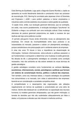 8

Ciclo Deming da Qualidade. Logo após a Segunda Guerra Mundial, o Japão se
apresenta ao mundo literalmente destruído e precisando iniciar seu processo
de reconstrução. W.E. Deming foi convidado pela Japanese Union of Scientists
and Engineers ( JUSE ) para proferir palestras e treinar empresários e
industriais sobre controle estatístico de processo e sobre gestão da qualidade.
O Japão inicia, então, sua revolução gerencial silenciosa, que se contrapõe,
em estilo, mas ocorre paralelamente, à revolução tecnológica “barulhenta” do
Ocidente e chega a se confundir com uma revolução cultural. Essa mudança
silenciosa de postura gerencial proporcionou ao Japão o sucesso de que
desfruta até hoje como potência mundial
.O período pós-guerra trouxe ainda dimensões novas ao planejamento das
empresas. Em virtude da incompatibilidade entre seus produtos e as
necessidades do mercado, passaram a adotar um planejamento estratégico,
porque caracterizava uma preocupação com o ambiente externo às empresas.
A crise dos anos 70 trouxe à tona a importância da disseminação de
informações. Variáveis informacionais, sócio-culturais e políticas passaram a
ser fundamentais e começaram a determinar uma mudança no estilo gerencial.
Na década de 80, o planejamento estratégico se consolida como condição
necessária, mas não suficiente se não estiver atrelado às novas técnicas de
gestão estratégica.
A gestão estratégica considera como fundamentais as variáveis técnicas,
econômicas, informacionais, sociais, psicológicas e políticas que formam
um sistema de caracterização técnica, política e cultural das empresas.
Tem também, como seu interesse básico, o impacto estratégico da qualidade
nos consumidores e no mercado, com vistas à sobrevivência das empresas,
levando-se em consideração a sociedade competitiva atual.
A competitividade e o desempenho das organizações são afetados
negativamente em termos de qualidade e produtividade por uma série de
motivos. Dentre eles destacam-se: a) deficiências na capacitação dos recursos
humanos; b) modelos gerenciais ultrapassados, que não geram motivação; c)
tomada de decisões que não são sustentadas adequadamente por fatos e
dados; e d) posturas e atitudes que não induzem à melhoria contínua.
 