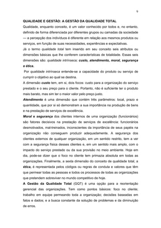 9

QUALIDADE E GESTÃO: A GESTÃO DA QUALIDADE TOTAL
Qualidade, enquanto conceito, é um valor conhecido por todos e, no entanto,
definido de forma diferenciada por diferentes grupos ou camadas da sociedade
— a percepção dos indivíduos é diferente em relação aos mesmos produtos ou
serviços, em função de suas necessidades, experiências e expectativas.
Já o termo qualidade total tem inserido em seu conceito seis atributos ou
dimensões básicas que lhe conferem características de totalidade. Essas seis
dimensões são: qualidade intrínseca; custo, atendimento, moral, segurança
e ética.
Por qualidade intrínseca entende-se a capacidade do produto ou serviço de
cumprir o objetivo ao qual se destina.
A dimensão custo tem, em si, dois focos: custo para a organização do serviço
prestado e o seu preço para o cliente. Portanto, não é suficiente ter o produto
mais barato, mas sim ter o maior valor pelo preço justo.
Atendimento é uma dimensão que contém três parâmetros: local, prazo e
quantidade, que por si só demonstram a sua importância na produção de bens
e na prestação de serviços de excelência.
Moral e segurança dos clientes internos de uma organização (funcionários)
são fatores decisivos na prestação de serviços de excelência: funcionários
desmotivados, mal-treinados, inconscientes da importância de seus papéis na
organização não conseguem produzir adequadamente. A segurança dos
clientes externos de qualquer organização, em um sentido restrito, tem a ver
com a segurança física desses clientes e, em um sentido mais amplo, com o
impacto do serviço prestado ou da sua provisão no meio ambiente. Hoje em
dia, pode-se dizer que o foco no cliente tem primazia absoluta em todas as
organizações. Finalmente, a sexta dimensão do conceito de qualidade total, a
ética, é representada pelos códigos ou regras de conduta e valores que têm
que permear todas as pessoas e todos os processos de todas as organizações
que pretendem sobreviver no mundo competitivo de hoje.
A Gestão da Qualidade Total (GQT) é uma opção para a reorientação
gerencial das organizações. Tem como pontos básicos: foco no cliente;
trabalho em equipe permeando toda a organização; decisões baseadas em
fatos e dados; e a busca constante da solução de problemas e da diminuição
de erros.
 