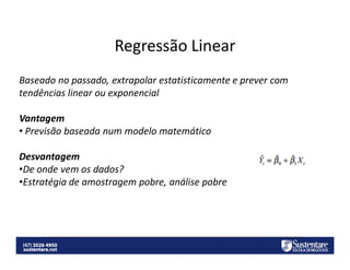 Regressão Linear
Baseado no passado, extrapolar estatisticamente e prever com
tendências linear ou exponencial
Vantagem
• Previsão baseada num modelo matemático
Desvantagem
•De onde vem os dados?
•Estratégia de amostragem pobre, análise pobre

 
