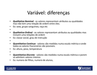 Variável: diferenças
•
•
•
•
•
•
•
•
•
•
•

Qualitativa Nominal - os valores representam atributos ou qualidades
mas não tem uma relação de ordem entre eles.
Ex: sexo, grupo sanguíneo, raça etc
Qualitativa Ordinal - os valores representam atributos ou qualidades mas
incluem uma relações de ordem
Ex: classe social, grau de instrução
Quantitativa Continua - valores são medidos numa escala métrica e onde
todos os valores fracionários são possíveis.
Ex: altura, peso, temperatura
Quantitativa Discreta - valores são medidos numa escala métrica e porem
só admitem valores inteiros
Ex: numero de filhos, numero de alunos,

 