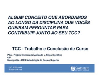 ALGUM CONCEITO QUE ABORDAMOS
AO LONGO DA DISCIPLINA QUE VOCÊS
QUEIRAM PERGUNTAR PARA
CONTRIBUIR JUNTO AO SEU TCC?

TCC - Trabalho e Conclusão de Curso
PEA - Projeto Empresarial Aplicado + Artigo Científico
OU
Monografia + MES Metodologia do Ensino Superior
(47) 3026 4950

sustentare.net

 