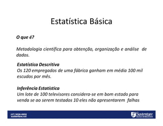 Estatística Básica
O que é?
Metodologia científica para obtenção, organização e análise de
dados.
Estatística Descritiva
Os 120 empregados de uma fábrica ganham em média 100 mil
escudos por mês.
Inferência Estatística
Um lote de 100 televisores considera-se em bom estado para
venda se ao serem testados 10 eles não apresentarem falhas

 