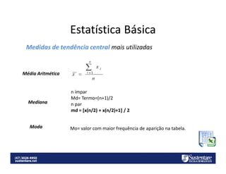 Estatística Básica
Medidas de tendência central mais utilizadas

Média Aritmética

Mediana

Moda

n ímpar
Md= Termo=(n+1)/2
n par
md = [x(n/2) + x(n/2)+1] / 2

Mo= valor com maior frequência de aparição na tabela.

 
