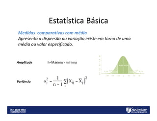 Estatística Básica
Medidas comparativas com média
Apresenta a dispersão ou variação existe em torno de uma
média ou valor especificado.

Amplitude

Variância

h=Máximo - mínimo

 