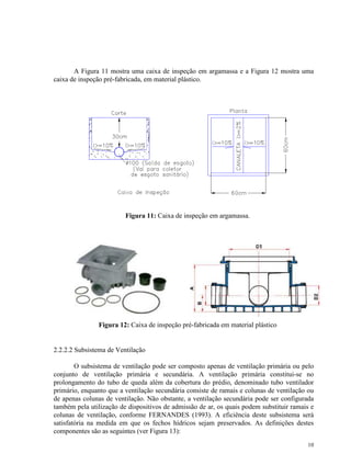 10
A Figura 11 mostra uma caixa de inspeção em argamassa e a Figura 12 mostra uma
caixa de inspeção pré-fabricada, em material plástico.
Figura 11: Caixa de inspeção em argamassa.
Figura 12: Caixa de inspeção pré-fabricada em material plástico
2.2.2.2 Subsistema de Ventilação
O subsistema de ventilação pode ser composto apenas de ventilação primária ou pelo
conjunto de ventilação primária e secundária. A ventilação primária constitui-se no
prolongamento do tubo de queda além da cobertura do prédio, denominado tubo ventilador
primário, enquanto que a ventilação secundária consiste de ramais e colunas de ventilação ou
de apenas colunas de ventilação. Não obstante, a ventilação secundária pode ser configurada
também pela utilização de dispositivos de admissão de ar, os quais podem substituir ramais e
colunas de ventilação, conforme FERNANDES (1993). A eficiência deste subsistema será
satisfatória na medida em que os fechos hídricos sejam preservados. As definições destes
componentes são as seguintes (ver Figura 13):
 