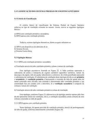 19
5. CLASSIFICAÇÃO DOS SISTEMAS PREDIAIS DE ESGOTOS SANITÁRIOS
5.1 Critério de Classificação
O critério básico de classificação do Sistema Predial de Esgoto Sanitário
refere-se ao tipo de ventilação existente no mesmo. Assim, tem-se as seguintes tipologias
básicas:
a) SPES com ventilação primária e secundária;
b) SPES apenas com ventilação primária.
Todavia, existem tipologias alternativas, dentre as quais salientam-se:
a) SPES com dispositivos de admissão de ar;
b) Sistema Sovent;
c) Sistema Gustavsberg.
5.2 Tipologias Básicas
5.2.1 SPES com ventilação primária e secundária
a) Ventilação através do tubo ventilador primário, coluna e ramais de ventilação.
Esta tipologia encontra-se ilustrada na Figura 22. A linha contínua representa o
subsistema de coleta e transporte de esgotos sanitários (aparelhos sanitários, ramais de
descarga e de esgoto, tubo de queda, subcoletores e coletores). Já a linha pontilhada representa
o subsistema de ventilação. O subsistema de ventilação desta tipologia divide-se em primário
e secundário. A ventilação primária é basicamente a extensão do tubo de queda além do
ramal conectado mais elevado; esta extensão é denominada tubo ventilador primário e sua
extremidade fica em contato com a atmosfera. Já a ventilação secundária é composta de
colunas e ramais de ventilação.
b) Ventilação através do tubo ventilador primário e coluna de ventilação.
Esta tipologia, conforme Figura 23, diferencia-se da tipologia anterior apenas pelo fato
de não apresentar ramais de ventilação, isto é, a ventilação secundária consta somente de uma
colunas conectadas ao tubo de queda.
5.2.2 SPES apenas com ventilação primária
Nesta tipologia, há apenas previsão da ventilação primária, através do prolongamento
do tubo de queda, conforme anteriormente comentado (Figura 24).
 