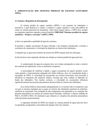 2
2. APRESENTAÇÃO DOS SISTEMAS PREDIAIS DE ESGOTOS SANITÁRIOS
(SPES)
2.1 Função e Requisitos de Desempenho
O sistema predial de esgoto sanitário (SPES) é um conjunto de tubulações e
acessórios, o qual destina-se a coletar e conduzir o esgoto sanitário a uma rede pública de
coleta ou sistema particular de tratamento. Além desta função básica, o SPES deve atender
aos seguintes requisitos segundo a norma brasileira NBR 8160 “Sistemas prediais de esgotos
sanitários – Projeto e execução” (ABNT, 1999):
a) deve ser garantida a qualidade da água de consumo;
b) permitir o rápido escoamento da água utilizada e dos despejos introduzidos, evitando a
ocorrência de vazamentos e a formação de depósitos no interior das tubulações;
c) impedir que os gases provenientes do interior do SPES atinjam áreas de utilização;
d) deverá haver uma separação absoluta em relação ao sistema predial de águas pluviais.
A contaminação da água de consumo deve ser evitada, protegendo-se tanto o interior
dos sistemas de suprimento, como os ambientes receptores.
A necessidade de viabilizar o rápido e seguro escoamento do esgoto sanitário, assim
como garantir o funcionamento adequado dos fechos hídricos, deve ser considerada desde a
concepção do SPES. A velocidade do escoamento nos trechos horizontais está associada à
eficiência no transporte dos materiais sólidos, evitando que estes venham se depositar no
fundo das tubulações. Nos trechos verticais, a velocidade do escoamento influencia
significativamente nas pressões pneumáticas desenvolvidas no interior das tubulações.
Já os fechos hídricos funcionarão adequadamente se os mesmos não se romperem, uma
vez que os mesmos impedem que os gases no interior das tubulações penetrem no ambiente,
conforme já comentado. Esta condição de não rompimento será garantida se as variações das
pressões pneumáticas no interior do sistema forem limitadas, conforme o clássico trabalho de
WILY; EATON (1965). Os fenômenos que induzem as variações das pressões pneumáticas
serão discutidos posteriormente.
A separação absoluta do SPES em relação ao sistema predial de águas pluviais deve
ser garantida, assegurando a inexistência de ligação entre tais sistemas.
 