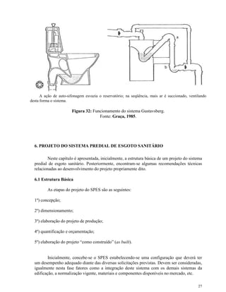 27
A ação de auto-sifonagem esvazia o reservatório; na seqüência, mais ar é succionado, ventilando
desta forma o sistema.
Figura 32: Funcionamento do sistema Gustavsberg.
Fonte: Graça, 1985.
6. PROJETO DO SISTEMA PREDIAL DE ESGOTO SANITÁRIO
Neste capítulo é apresentada, inicialmente, a estrutura básica de um projeto do sistema
predial de esgoto sanitário. Posteriormente, encontram-se algumas recomendações técnicas
relacionadas ao desenvolvimento do projeto propriamente dito.
6.1 Estrutura Básica
As etapas do projeto do SPES são as seguintes:
1º) concepção;
2º) dimensionamento;
3º) elaboração do projeto de produção;
4º) quantificação e orçamentação;
5º) elaboração do projeto “como construído” (as built).
Inicialmente, concebe-se o SPES estabelecendo-se uma configuração que deverá ter
um desempenho adequado diante das diversas solicitações previstas. Devem ser consideradas,
igualmente nesta fase fatores como a integração deste sistema com os demais sistemas da
edificação, a normalização vigente, materiais e componentes disponíveis no mercado, etc.
 
