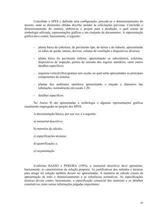 28
Concebido o SPES e definida uma configuração, procede-se o dimensionamento do
mesmo, onde as dimensões obtidas deverão atender às solicitações previstas. Concluído o
dimensionamento do sistema, elabora-se o projeto para a produção, o qual consta de
simbologia utilizada, representações gráficas e um conjunto de documentos. A representação
gráfica deve conter, basicamente, o seguinte:
- planta baixa da cobertura, do pavimento tipo, do térreo e do subsolo, apresentando
os tubos de queda, ramais, desvios, colunas de ventilação e dispositivos diversos;
- planta baixa do pavimento inferior, apresentando os subcoletores, coletores,
dispositivos de inspeção, pontos de emissão dos esgotos sanitários, entre outros
detalhes específicos;
- esquema vertical (fluxograma) sem escala, no qual serão apresentados os principais
componentes do sistema;
- plantas dos ambientes sanitários apresentando o traçado e diâmetros das
tubulações, normalmente em escala 1:20;
- detalhes específicos.
No Anexo B são apresentadas a simbologia e algumas representações gráficas
usualmente empregadas no projeto dos SPES.
A documentação básica, por sua vez, é a seguinte:
a) memorial descritivo;
b) memória de cálculo;
c) especificações técnicas;
d) quantificação; e,
e) orçamentação.
Conforme BAZZO e PEREIRA (1993), o memorial descritivo deve apresentar,
basicamente, as características da solução proposta. As justificativas dos métodos e técnicas
para atingir tal solução também devem ser apresentadas. A memória de cálculo consta da
apresentação de todo o dimensionamento e as referências normativas. As especificações
técnicas devem conter, basicamente, a especificação comercial dos materiais e os detalhes
construtivos, entre outras informações julgadas importantes.
 