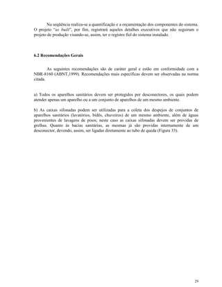 29
Na seqüência realiza-se a quantificação e a orçamentação dos componentes do sistema.
O projeto “as built”, por fim, registrará aqueles detalhes executivos que não seguiram o
projeto de produção visando-se, assim, ter o registro fiel do sistema instalado.
6.2 Recomendações Gerais
As seguintes recomendações são de caráter geral e estão em conformidade com a
NBR-8160 (ABNT,1999). Recomendações mais específicas devem ser observadas na norma
citada.
a) Todos os aparelhos sanitários devem ser protegidos por desconectores, os quais podem
atender apenas um aparelho ou a um conjunto de aparelhos de um mesmo ambiente.
b) As caixas sifonadas podem ser utilizadas para a coleta dos despejos de conjuntos de
aparelhos sanitários (lavatórios, bidês, chuveiros) de um mesmo ambiente, além de águas
provenientes de lavagens de pisos; neste caso as caixas sifonadas devem ser providas de
grelhas. Quanto às bacias sanitárias, as mesmas já são providas internamente de um
desconector, devendo, assim, ser ligadas diretamente ao tubo de queda (Figura 33).
 