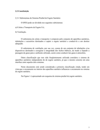 3
2.2 Constituição
2.2.1 Subsistemas do Sistema Predial de Esgoto Sanitário
O SPES pode ser dividido nos seguintes subsistemas:
a) Coleta e Transporte de Esgoto S é;
b) Ventilação.
O subsistema de coleta e transporte é composto pelo conjunto de aparelhos sanitários,
tubulações e acessórios destinados a captar o esgoto sanitário e conduzi-lo a um destino
adequado.
O subsistema de ventilação, por sua vez, consta de um conjunto de tubulações e/ou
dispositivos destinados a assegurar a integridade dos fechos hídricos, de modo a impedir a
passagem de gases para o ambiente utilizado, assim como conduzir tais gases à atmosfera.
Outra classificação que tem sido freqüentemente utilizada considera o sistema de
aparelhos sanitários independente do de esgoto sanitário, já que o mesmo consiste em uma
interface entre aqueles dois sistemas.
Neste documento está sendo considerada a primeira classificação citada, tendo em
vista que o escoamento no interior dos aparelhos sanitário influencia o escoamento no sistema
de esgoto sanitário.
Na Figura 1 é apresentado um esquema do sistema predial de esgoto sanitário.
 
