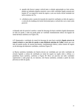 35
• quando não houver espaço vertical para a solução apresentada no item acima,
podem ser adotados ângulos menores, com o tubo ventilador ligado somente por
junção 45° ao respectivo ramal de esgoto e com seu trecho inicial instalado em
aclive mínimo de 2%;
• a distância entre o ponto de inserção do ramal de ventilação ao tubo de esgoto e
o cotovelo de mudança do trecho horizontal para a vertical deve ser a mais curta
possível.
s) Quando não for possível ventilar o ramal de descarga da bacia sanitária ligada diretamente
ao tubo de queda, o tubo de queda pode ser ventilado imediatamente abaixo da ligação do
ramal da bacia sanitária (ver Figura 38).
t) É dispensada a ventilação do ramal de descarga de uma bacia sanitária ligada através de
ramal exclusivo a um tubo de queda a uma distância máxima de 2,40m, desde que esse
tubo de queda receba, do mesmo pavimento, imediatamente abaixo, outros ramais de esgoto
ou de descarga devidamente ventilados, conforme Figura 39.
u) Bacias sanitárias instaladas em bateria devem ser ventiladas por um tubo ventilador de
circuito ligando a coluna de ventilação ao ramal de esgoto na região entre a última e a
penúltima bacia sanitária, conforme a Figura 40. Deve ser previsto um tubo ventilador
suplementar a cada grupo de, no máximo, oito bacias sanitárias, contadas a partir da mais
próxima ao tubo de queda.
 
