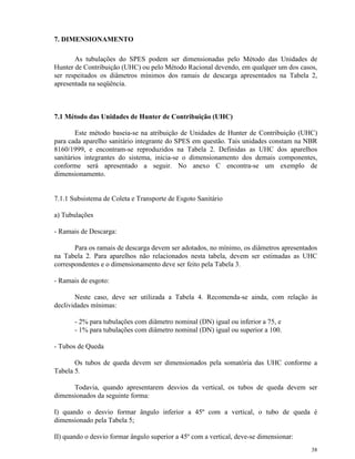 38
7. DIMENSIONAMENTO
As tubulações do SPES podem ser dimensionadas pelo Método das Unidades de
Hunter de Contribuição (UHC) ou pelo Método Racional devendo, em qualquer um dos casos,
ser respeitados os diâmetros mínimos dos ramais de descarga apresentados na Tabela 2,
apresentada na seqüência.
7.1 Método das Unidades de Hunter de Contribuição (UHC)
Este método baseia-se na atribuição de Unidades de Hunter de Contribuição (UHC)
para cada aparelho sanitário integrante do SPES em questão. Tais unidades constam na NBR
8160/1999, e encontram-se reproduzidos na Tabela 2. Definidas as UHC dos aparelhos
sanitários integrantes do sistema, inicia-se o dimensionamento dos demais componentes,
conforme será apresentado a seguir. No anexo C encontra-se um exemplo de
dimensionamento.
7.1.1 Subsistema de Coleta e Transporte de Esgoto Sanitário
a) Tubulações
- Ramais de Descarga:
Para os ramais de descarga devem ser adotados, no mínimo, os diâmetros apresentados
na Tabela 2. Para aparelhos não relacionados nesta tabela, devem ser estimadas as UHC
correspondentes e o dimensionamento deve ser feito pela Tabela 3.
- Ramais de esgoto:
Neste caso, deve ser utilizada a Tabela 4. Recomenda-se ainda, com relação às
declividades mínimas:
- 2% para tubulações com diâmetro nominal (DN) igual ou inferior a 75, e
- 1% para tubulações com diâmetro nominal (DN) igual ou superior a 100.
- Tubos de Queda
Os tubos de queda devem ser dimensionados pela somatória das UHC conforme a
Tabela 5.
Todavia, quando apresentarem desvios da vertical, os tubos de queda devem ser
dimensionados da seguinte forma:
I) quando o desvio formar ângulo inferior a 45º com a vertical, o tubo de queda é
dimensionado pela Tabela 5;
II) quando o desvio formar ângulo superior a 45º com a vertical, deve-se dimensionar:
 