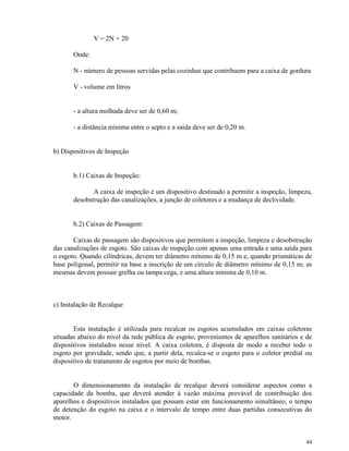 44
V = 2N + 20
Onde:
N - número de pessoas servidas pelas cozinhas que contribuem para a caixa de gordura
V - volume em litros
- a altura molhada deve ser de 0,60 m;
- a distância mínima entre o septo e a saída deve ser de 0,20 m.
b) Dispositivos de Inspeção
b.1) Caixas de Inspeção:
A caixa de inspeção é um dispositivo destinado a permitir a inspeção, limpeza,
desobstrução das canalizações, a junção de coletores e a mudança de declividade.
b.2) Caixas de Passagem:
Caixas de passagem são dispositivos que permitem a inspeção, limpeza e desobstrução
das canalizações de esgoto. São caixas de inspeção com apenas uma entrada e uma saída para
o esgoto. Quando cilíndricas, devem ter diâmetro mínimo de 0,15 m e, quando prismáticas de
base poligonal, permitir na base a inscrição de um círculo de diâmetro mínimo de 0,15 m; as
mesmas devem possuir grelha ou tampa cega, e uma altura mínima de 0,10 m.
c) Instalação de Recalque
Esta instalação é utilizada para recalcar os esgotos acumulados em caixas coletoras
situadas abaixo do nível da rede pública de esgoto, provenientes de aparelhos sanitários e de
dispositivos instalados nesse nível. A caixa coletora, é disposta de modo a receber todo o
esgoto por gravidade, sendo que, a partir dela, recalca-se o esgoto para o coletor predial ou
dispositivo de tratamento de esgotos por meio de bombas.
O dimensionamento da instalação de recalque deverá considerar aspectos como a
capacidade da bomba, que deverá atender à vazão máxima provável de contribuição dos
aparelhos e dispositivos instalados que possam estar em funcionamento simultâneo, o tempo
de detenção do esgoto na caixa e o intervalo de tempo entre duas partidas consecutivas do
motor.
 