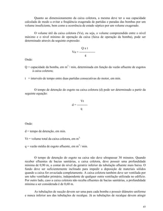 45
Quanto ao dimensionamento da caixa coletora, a mesma deve ter a sua capacidade
calculada de modo a evitar a freqüência exagerada de partidas e paradas das bombas por um
volume insuficiente, bem como a ocorrência de estado séptico por um volume exagerado.
O volume útil da caixa coletora (Vu), ou seja, o volume compreendido entre o nível
máximo e o nível mínimo de operação da caixa (faixa de operação da bomba), pode ser
determinado através da seguinte expressão:
Q x t
Vu = ---------------
4
Onde:
Q = capacidade da bomba, em m3
/ min, determinada em função da vazão afluente de esgotos
à caixa coletora;
t = intervalo de tempo entre duas partidas consecutivas do motor, em min.
O tempo de detenção do esgoto na caixa coletora (d) pode ser determinado a partir da
seguinte equação:
Vt
d = ----------
q
Onde:
d = tempo de detenção, em min.
Vt = volume total da caixa coletora, em m3.
q = vazão média de esgoto afluente, em m3
/ min.
O tempo de detenção do esgoto na caixa não deve ultrapassar 30 minutos. Quando
receber efluentes de bacias sanitárias, a caixa coletora, deve possuir uma profundidade
mínima de 0,90 m, a contar do nível da geratriz inferior da tubulação afluente mais baixa. O
fundo deve ser suficientemente inclinado para impedir a deposição de materiais sólidos
quando a caixa for esvaziada completamente. A caixa coletora também deve ser ventilada por
um tubo ventilador primário, independente de qualquer outra ventilação utilizada no edifício.
Por outro lado, caso a caixa coletora não receba efluentes de bacias sanitárias, a profundidade
mínima a ser considerada é de 0,60 m.
As tubulações de sucção devem ser uma para cada bomba e possuir diâmetro uniforme
e nunca inferior aos das tubulações de recalque. Já as tubulações de recalque devem atingir
 
