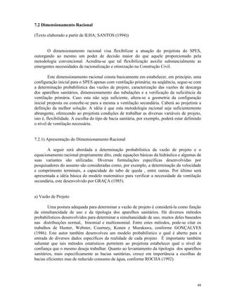 48
7.2 Dimensionamento Racional
(Texto elaborado a partir de ILHA; SANTOS (1994))
O dimensionamento racional visa flexibilizar a atuação do projetista do SPES,
outorgando ao mesmo um poder de decisão maior do que aquele proporcionado pela
metodologia convencional. Acredita-se que tal flexibilização auxilie substancialmente as
emergentes necessidades de racionalização e otimização na Construção Civil.
Este dimensionamento racional consta basicamente em estabelecer, em princípio, uma
configuração inicial para o SPES apenas com ventilação primária; na seqüência, segue-se com
a determinação probabilística das vazões de projeto, caracterização das vazões de descarga
dos aparelhos sanitários, dimensionamento das tubulações e a verificação da suficiência da
ventilação primária. Caso esta não seja suficiente, altera-se a geometria da configuração
inicial proposta ou concebe-se para a mesma a ventilação secundária. Caberá ao projetista a
definição da melhor solução. A idéia é que esta metodologia racional seja suficientemente
abrangente, oferecendo ao projetista condições de trabalhar as diversas variáveis de projeto,
isto é, flexibilidade. A escolha do tipo de bacia sanitária, por exemplo, poderá estar definindo
o nível de ventilação necessária.
7.2.1) Apresentação do Dimensionamento Racional
A seguir será abordada a determinação probabilística da vazão de projeto e o
equacionamento racional propriamente dito, onde equações básicas da hidráulica e algumas de
suas variantes são utilizadas. Diversas formulações específicas desenvolvidas por
pesquisadores do assunto são consideradas como, por exemplo, a determinação da velocidade
e comprimento terminais, a capacidade do tubo de queda , entre outras. Por último será
apresentada a idéia básica do modelo matemático para verificar a necessidade da ventilação
secundária, este desenvolvido por GRAÇA (1985).
a) Vazão de Projeto
Uma postura adequada para determinar a vazão de projeto é considerá-la como função
da simultaneidade de uso e da tipologia dos aparelhos sanitários. Há diversos métodos
probabilísticos desenvolvidos para determinar a simultaneidade de uso, muitos deles baseados
nas distribuições normal, binomial e multionomial. Entre estes métodos, pode-se citar os
trabalhos de Hunter, Webster, Courtney, Konen e Murakawa, conforme GONÇALVES
(1986). Este autor também desenvolveu um modelo probabilístico o qual é aberto para a
entrada de diversos dados específicos da realidade de cada projeto. É importante também
salientar que tais métodos estatísticos permitem ao projetista estabelecer qual o nível de
confiança que o mesmo deseja trabalhar. Quanto ao levantamento da tipologia dos aparelhos
sanitários, mais especificamente as bacias sanitárias, cresce em importância a escolhas de
bacias eficientes mas de reduzido consumo de água, conforme ROCHA (1992).
 