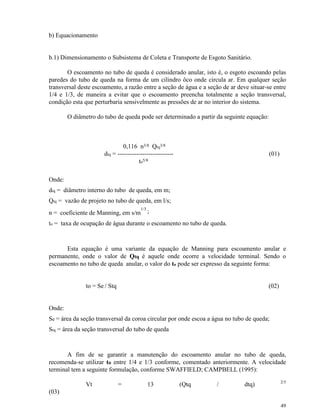49
b) Equacionamento
b.1) Dimensionamento o Subsistema de Coleta e Transporte de Esgoto Sanitário.
O escoamento no tubo de queda é considerado anular, isto é, o esgoto escoando pelas
paredes do tubo de queda na forma de um cilindro ôco onde circula ar. Em qualquer seção
transversal deste escoamento, a razão entre a seção de água e a seção de ar deve situar-se entre
1/4 e 1/3, de maneira a evitar que o escoamento preencha totalmente a seção transversal,
condição esta que perturbaria sensivelmente as pressões de ar no interior do sistema.
O diâmetro do tubo de queda pode ser determinado a partir da seguinte equação:
0,116 n3/8 Qtq3/8
dtq = --------------------------- (01)
to5/8
Onde:
dtq = diâmetro interno do tubo de queda, em m;
Qtq = vazão de projeto no tubo de queda, em l/s;
n = coeficiente de Manning, em s/m
1/3
;
to = taxa de ocupação de água durante o escoamento no tubo de queda.
Esta equação é uma variante da equação de Manning para escoamento anular e
permanente, onde o valor de Qtq é aquele onde ocorre a velocidade terminal. Sendo o
escoamento no tubo de queda anular, o valor do to pode ser expresso da seguinte forma:
to = Se / Stq (02)
Onde:
Se = área da seção transversal da coroa circular por onde escoa a água no tubo de queda;
Stq = área da seção transversal do tubo de queda
A fim de se garantir a manutenção do escoamento anular no tubo de queda,
recomenda-se utilizar to entre 1/4 e 1/3 conforme, comentado anteriormente. A velocidade
terminal tem a seguinte formulação, conforme SWAFFIELD; CAMPBELL (1995):
Vt = 13 (Qtq / dtq) 2/5
(03)
 
