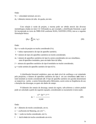 50
Onde:
Vt = velocidade terminal, em m/s;
dtq = diâmetro interno do tubo de queda, em mm.
Com relação à vazão de projeto, a mesma pode ser obtida através das diversas
metodologias citadas no item 3.4. Utilizando-se, por exemplo, a distribuição binomial, a qual
foi incorporada no texto da NBR-8160 conforme ILHA; SANTOS (1994), tem-se a seguinte
formulação básica:
)(
1
i
N
i qmQtq ∗= ∑ (04)
Onde:
Qtq = a vazão de projeto no trecho considerado (l/s);
i = índice representativo do tipo de aparelho sanitário;
N = número de tipos de aparelhos sanitários no trecho considerado;
mi = número de aparelhos sanitários do tipo i a serem considerados em uso simultâneo,
entre J aparelhos instalados, para um dado fator de falha;
J = número de aparelhos sanitários do tipo i instalados no trecho considerado;
qi = vazão unitária do aparelho sanitário do tipo i (l/s).
A distribuição binomial estabelece, para um dado nível de confiança a ser estipulado
pelo projetista, o número de aparelhos sanitários do tipo i em uso simultâneo (mi) entre o
total instalado ao trecho considerado (J). O tipo de aparelho sanitário em questão determinará
as respectivas vazões a serem fornecidas pelos fabricantes, assim como as freqüências de uso
e durações das descargas, as quais são dados de campo.
O diâmetro dos ramais de descarga, ramais de esgoto, sub-coletores e coletor predial
pode ser calculado a partir da seguinte equação, considerando-se escoamento à meia seção:
n3/8 Qe3/8 I-3/16
de = ---------------------- (05)
6,644
Onde:
de = diâmetro do trecho considerado, em m;
n = coeficiente de Manning, em s/m1/3 ;
Qe = vazão no trecho considerado, em l/s;
I = declividade do trecho considerado em m/m.
 