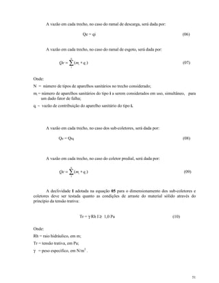 51
A vazão em cada trecho, no caso do ramal de descarga, será dada por:
Qe = qi (06)
A vazão em cada trecho, no caso do ramal de esgoto, será dada por:
)(
1
i
N
i qmQe ∗= ∑ (07)
Onde:
N = número de tipos de aparelhos sanitários no trecho considerado;
mi = número de aparelhos sanitários do tipo i a serem considerados em uso, simultâneo, para
um dado fator de falha;
qi = vazão de contribuição do aparelho sanitário do tipo i.
A vazão em cada trecho, no caso dos sub-coletores, será dada por:
Qe = Qtq (08)
A vazão em cada trecho, no caso do coletor predial, será dada por:
)(
1
i
N
i qmQe ∗= ∑ (09)
A declividade I adotada na equação 05 para o dimensionamento dos sub-coletores e
coletores deve ser testada quanto as condições de arraste do material sólido através do
princípio da tensão trativa:
Tr = γ Rh I ≥≥ 1,0 Pa (10)
Onde:
Rh = raio hidráulico, em m;
Tr = tensão trativa, em Pa;
γ = peso específico, em N/m2
.
 